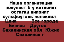 Наша организация покупает б/у катионит остатки анионит, сульфоуголь нелеквил. › Цена ­ 150 - Все города Бизнес » Другое   . Сахалинская обл.,Южно-Сахалинск г.